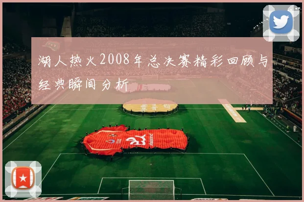 湖人热火2008年总决赛精彩回顾与经典瞬间分析
