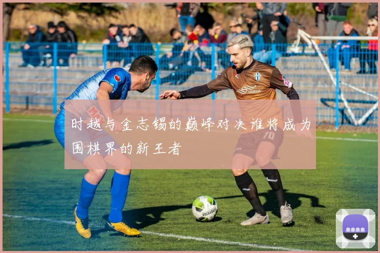 时越与金志锡的巅峰对决谁将成为围棋界的新王者