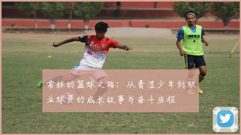 常林的篮球之路：从青涩少年到职业球员的成长故事与奋斗历程