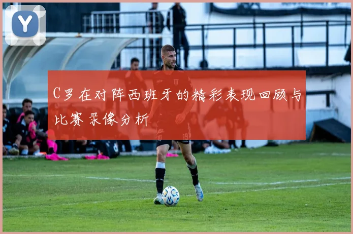 C罗在对阵西班牙的精彩表现回顾与比赛录像分析