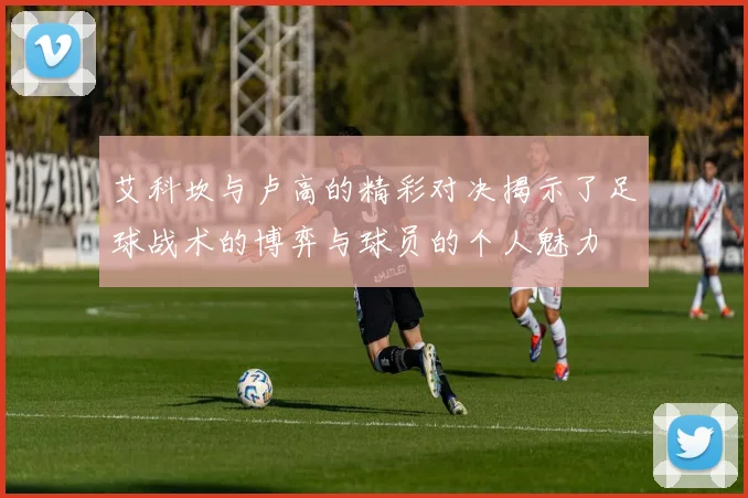 艾科坎与卢高的精彩对决揭示了足球战术的博弈与球员的个人魅力
