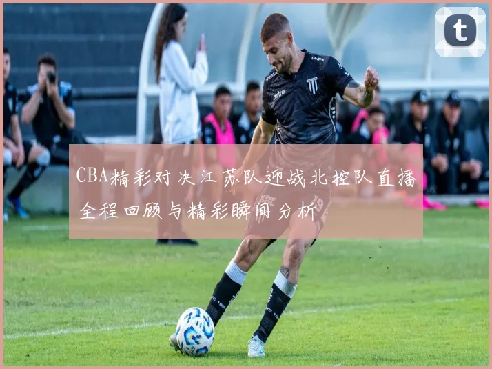 CBA精彩对决江苏队迎战北控队直播全程回顾与精彩瞬间分析