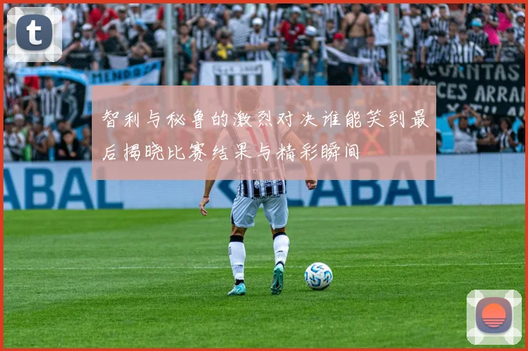 智利与秘鲁的激烈对决谁能笑到最后揭晓比赛结果与精彩瞬间