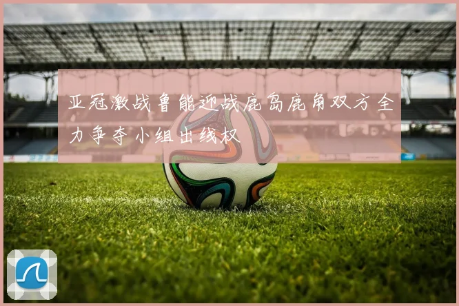 亚冠激战鲁能迎战鹿岛鹿角双方全力争夺小组出线权
