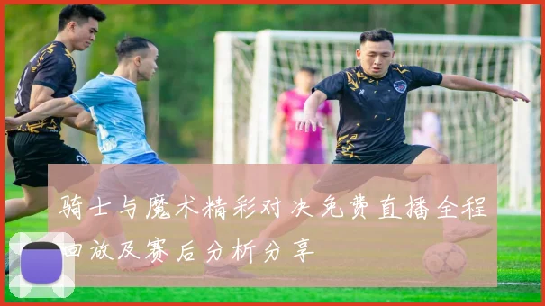 骑士与魔术精彩对决免费直播全程回放及赛后分析分享