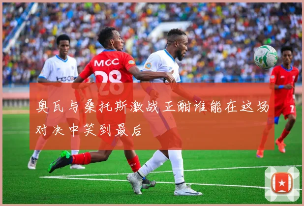 奥瓦与桑托斯激战正酣谁能在这场对决中笑到最后