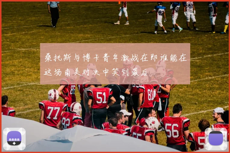 桑托斯与博卡青年激战在即谁能在这场南美对决中笑到最后