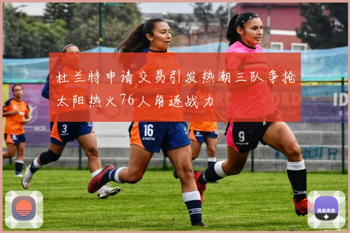 杜兰特申请交易引发热潮三队争抢太阳热火76人角逐战力
