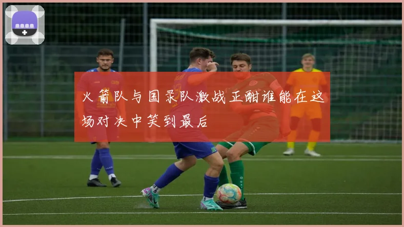 火箭队与国录队激战正酣谁能在这场对决中笑到最后