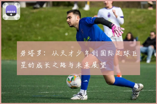 劳塔罗：从天才少年到国际足球巨星的成长之路与未来展望