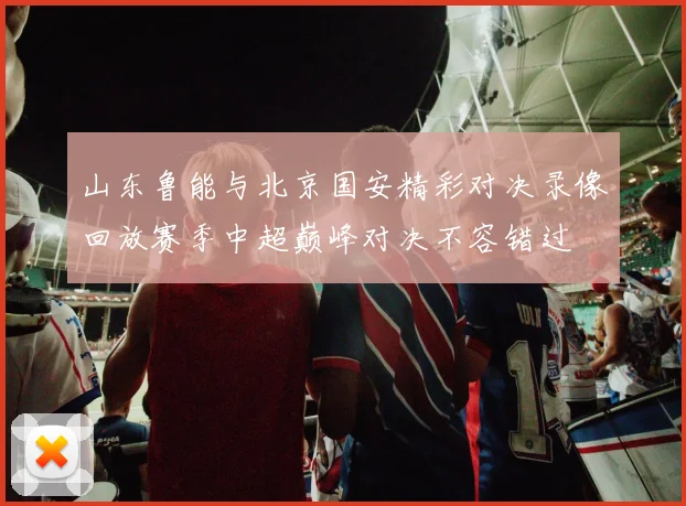 山东鲁能与北京国安精彩对决录像回放赛季中超巅峰对决不容错过