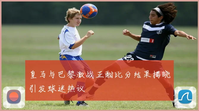 皇马与巴黎激战正酣比分结果揭晓引发球迷热议