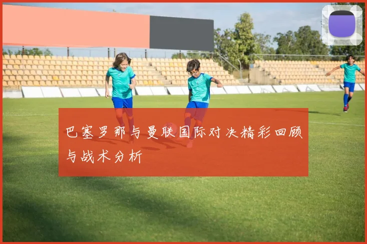 巴塞罗那与曼联国际对决精彩回顾与战术分析