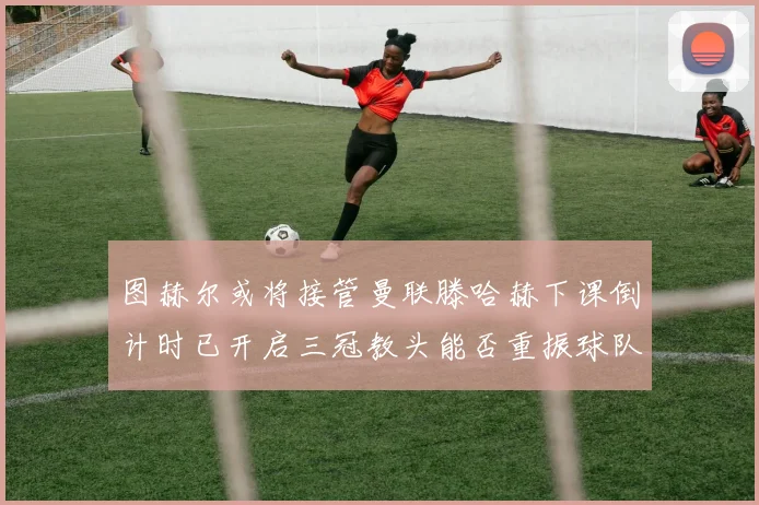 图赫尔或将接管曼联滕哈赫下课倒计时已开启三冠教头能否重振球队士气