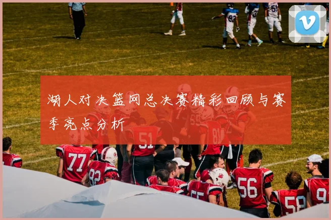 湖人对决篮网总决赛精彩回顾与赛季亮点分析