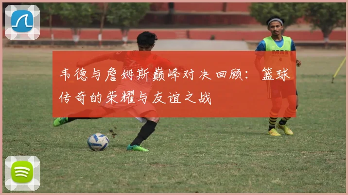 韦德与詹姆斯巅峰对决回顾：篮球传奇的荣耀与友谊之战