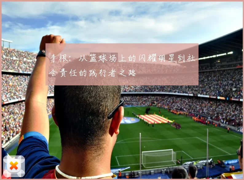 李根：从篮球场上的闪耀明星到社会责任的践行者之路