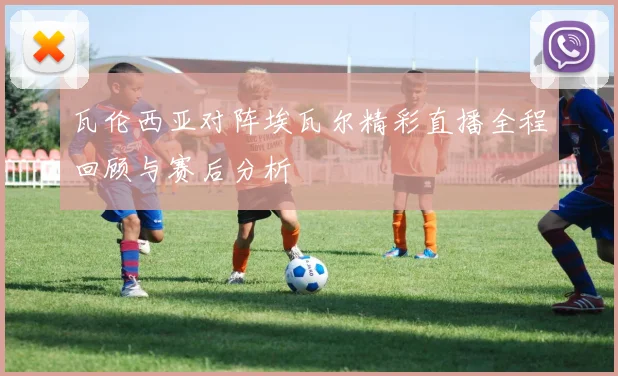 瓦伦西亚对阵埃瓦尔精彩直播全程回顾与赛后分析