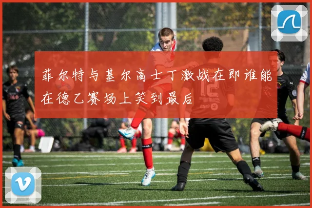 菲尔特与基尔高士丁激战在即谁能在德乙赛场上笑到最后