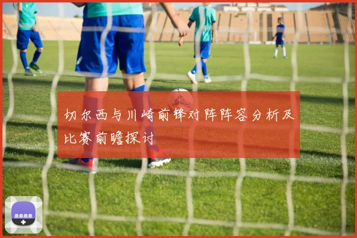 切尔西与川崎前锋对阵阵容分析及比赛前瞻探讨