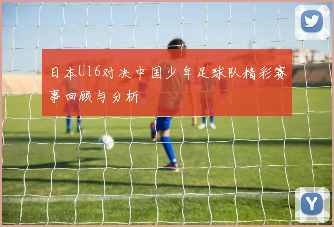 日本U16对决中国少年足球队精彩赛事回顾与分析