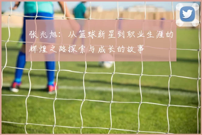 张兆旭：从篮球新星到职业生涯的辉煌之路探索与成长的故事