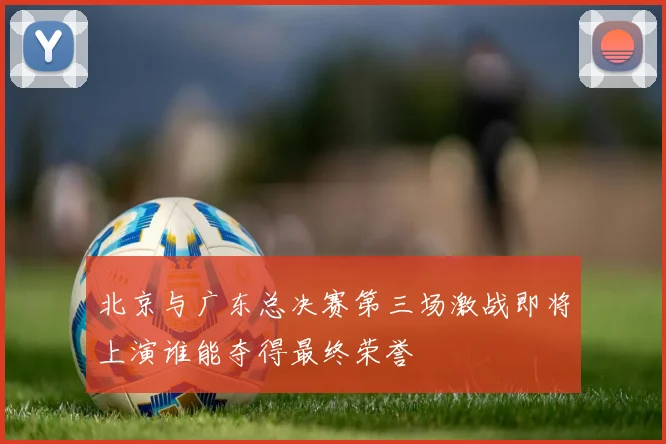 北京与广东总决赛第三场激战即将上演谁能夺得最终荣誉