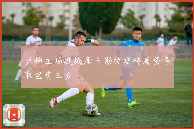卢顿主场迎战唐卡期待逆转局势争取宝贵三分