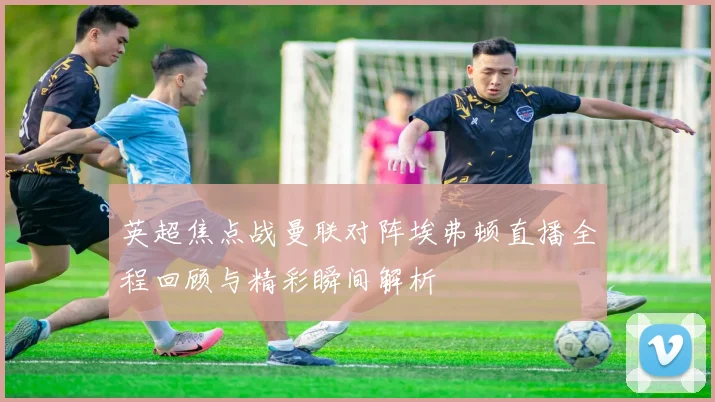 英超焦点战曼联对阵埃弗顿直播全程回顾与精彩瞬间解析