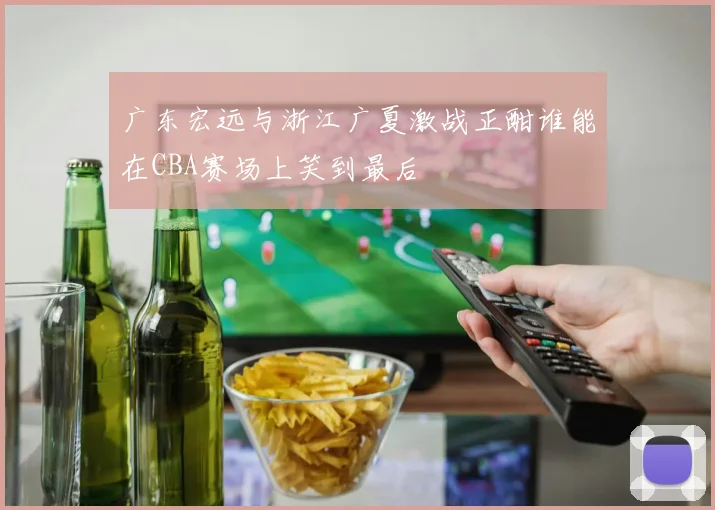 广东宏远与浙江广夏激战正酣谁能在CBA赛场上笑到最后