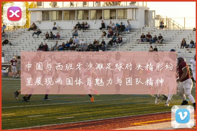 中国与西班牙沙滩足球对决精彩纷呈展现两国体育魅力与团队精神