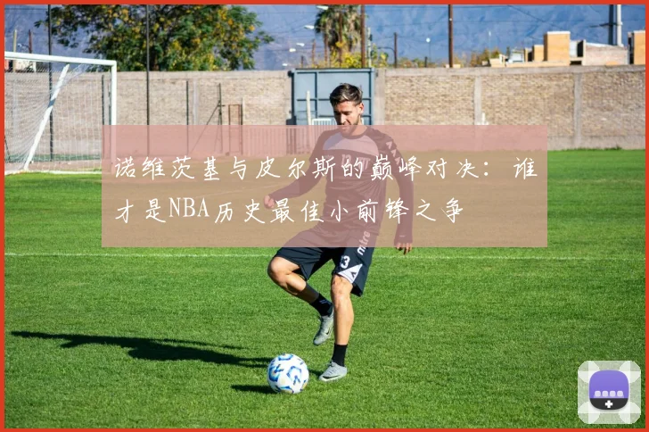 诺维茨基与皮尔斯的巅峰对决：谁才是NBA历史最佳小前锋之争