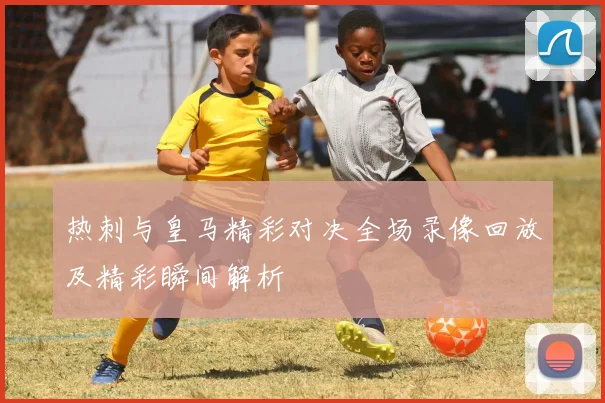 热刺与皇马精彩对决全场录像回放及精彩瞬间解析