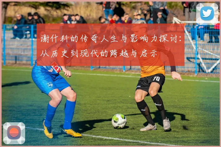谢什科的传奇人生与影响力探讨：从历史到现代的跨越与启示