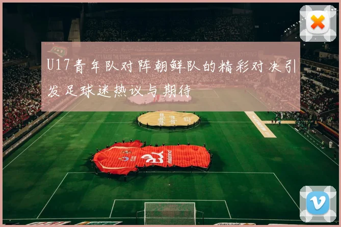 U17青年队对阵朝鲜队的精彩对决引发足球迷热议与期待