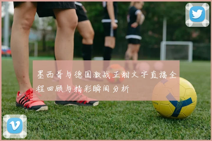 墨西哥与德国激战正酣文字直播全程回顾与精彩瞬间分析