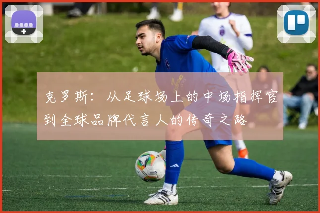 克罗斯：从足球场上的中场指挥官到全球品牌代言人的传奇之路