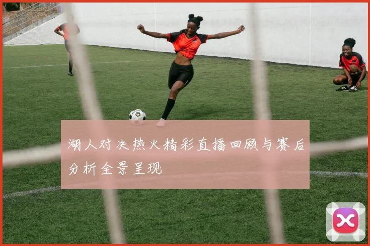 湖人对决热火精彩直播回顾与赛后分析全景呈现