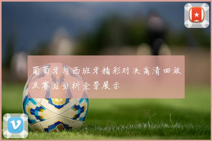 葡萄牙与西班牙精彩对决高清回放及赛后分析全景展示