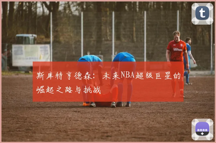 斯库特亨德森：未来NBA超级巨星的崛起之路与挑战